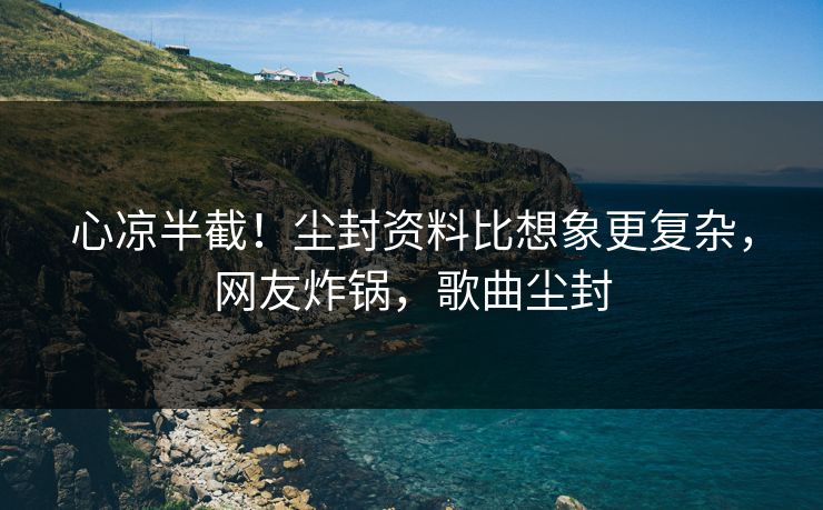 心凉半截！尘封资料比想象更复杂，网友炸锅，歌曲尘封