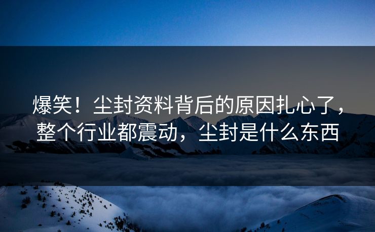 爆笑！尘封资料背后的原因扎心了，整个行业都震动，尘封是什么东西