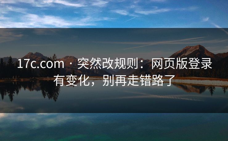 17c.com · 突然改规则：网页版登录有变化，别再走错路了