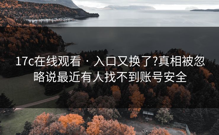 17c在线观看 · 入口又换了?真相被忽略说最近有人找不到账号安全