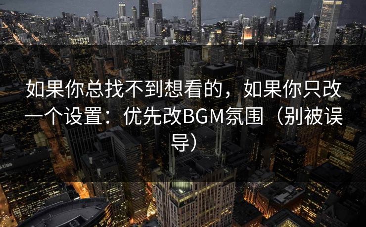 如果你总找不到想看的，如果你只改一个设置：优先改BGM氛围（别被误导）