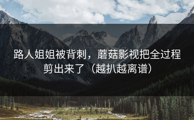路人姐姐被背刺，蘑菇影视把全过程剪出来了（越扒越离谱）