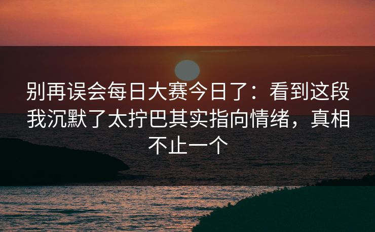 别再误会每日大赛今日了：看到这段我沉默了太拧巴其实指向情绪，真相不止一个