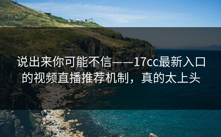 说出来你可能不信——17cc最新入口的视频直播推荐机制，真的太上头