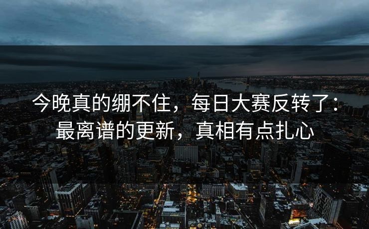 今晚真的绷不住，每日大赛反转了：最离谱的更新，真相有点扎心