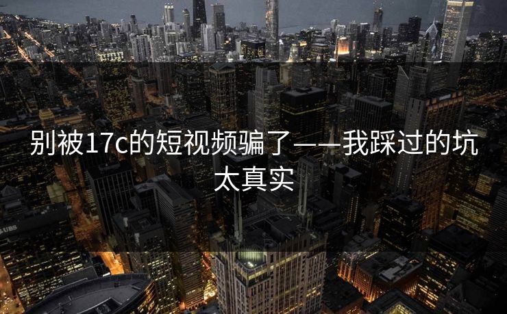 别被17c的短视频骗了——我踩过的坑太真实