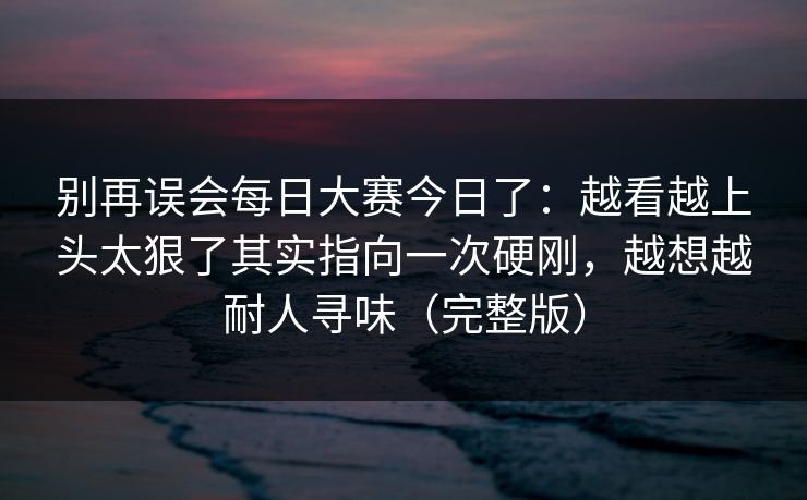 别再误会每日大赛今日了：越看越上头太狠了其实指向一次硬刚，越想越耐人寻味（完整版）