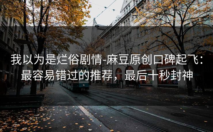 我以为是烂俗剧情-麻豆原创口碑起飞：最容易错过的推荐，最后十秒封神