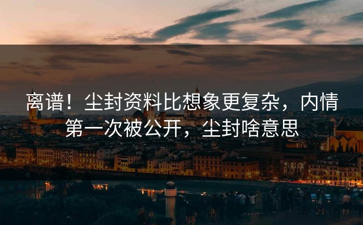 离谱！尘封资料比想象更复杂，内情第一次被公开，尘封啥意思