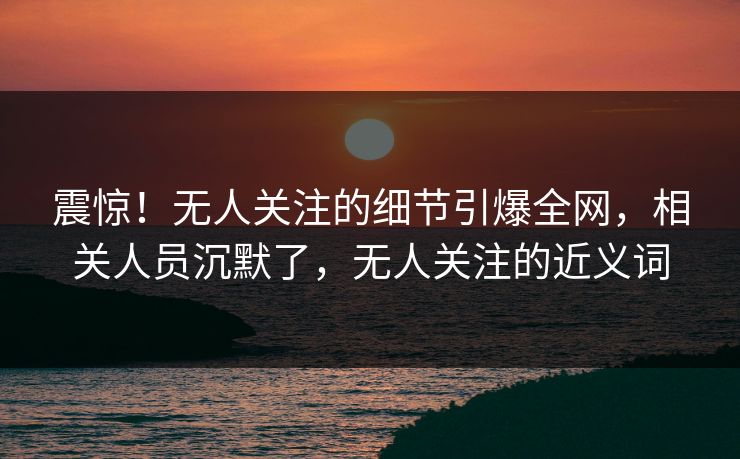 震惊！无人关注的细节引爆全网，相关人员沉默了，无人关注的近义词