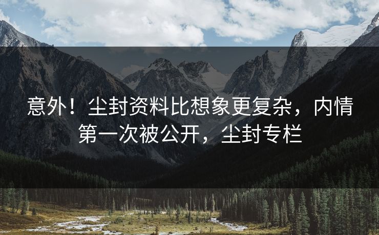 意外！尘封资料比想象更复杂，内情第一次被公开，尘封专栏