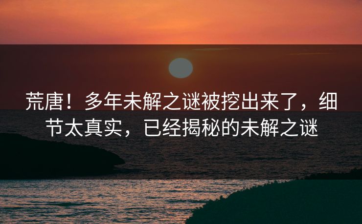 荒唐！多年未解之谜被挖出来了，细节太真实，已经揭秘的未解之谜
