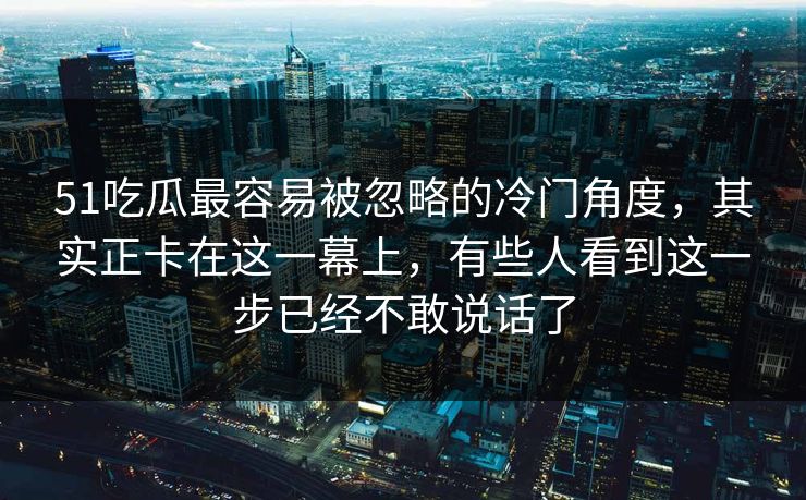 51吃瓜最容易被忽略的冷门角度，其实正卡在这一幕上，有些人看到这一步已经不敢说话了